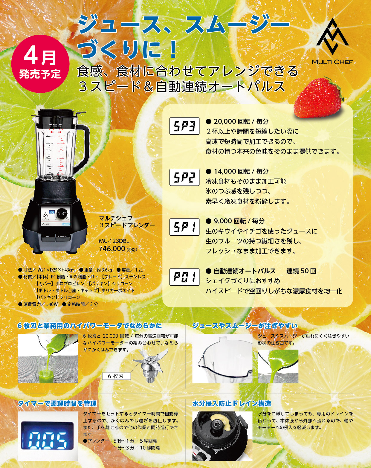 MC-123 4月発売予定！ジュース、、スムージーづくりに！食感、食材に合わせてアレンジできる3スピード&自動連続オートパルス。6枚刃と業務用のハイパワーモーターでなめらかに。ジュースやスムージーが注ぎやすい。タイマーで調理時間を管理。水分防止ドレイン構造。マルチシェフ3スピードブレンダー　MC-123DBL 46,000円(税別)